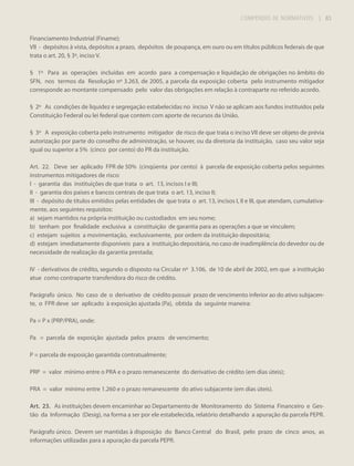 COMPÊNDIO DE NORMATIVOS

| 83

Financiamento Industrial (Finame);
VII - depósitos à vista, depósitos a prazo, depósitos de poupança, em ouro ou em títulos públicos federais de que
trata o art. 20, § 3º, inciso V.
§ 1º Para as operações incluídas em acordo para a compensação e liquidação de obrigações no âmbito do
SFN, nos termos da Resolução nº 3.263, de 2005, a parcela da exposição coberta pelo instrumento mitigador
corresponde ao montante compensado pelo valor das obrigações em relação à contraparte no referido acordo.
§ 2º As condições de liquidez e segregação estabelecidas no inciso V não se aplicam aos fundos instituídos pela
Constituição Federal ou lei federal que contem com aporte de recursos da União.
§ 3º A exposição coberta pelo instrumento mitigador de risco de que trata o inciso VII deve ser objeto de prévia
autorização por parte do conselho de administração, se houver, ou da diretoria da instituição, caso seu valor seja
igual ou superior a 5% (cinco por cento) do PR da instituição.
Art. 22. Deve ser aplicado FPR de 50% (cinqüenta por cento) à parcela de exposição coberta pelos seguintes
instrumentos mitigadores de risco:
I - garantia das instituições de que trata o art. 13, incisos I e III;
II - garantia dos países e bancos centrais de que trata o art. 13, inciso II;
III - depósito de títulos emitidos pelas entidades de que trata o art. 13, incisos I, II e III, que atendam, cumulativamente, aos seguintes requisitos:
a) sejam mantidos na própria instituição ou custodiados em seu nome;
b) tenham por finalidade exclusiva a constituição de garantia para as operações a que se vinculem;
c) estejam sujeitos a movimentação, exclusivamente, por ordem da instituição depositária;
d) estejam imediatamente disponíveis para a instituição depositária, no caso de inadimplência do devedor ou de
necessidade de realização da garantia prestada;
IV - derivativos de crédito, segundo o disposto na Circular nº 3.106, de 10 de abril de 2002, em que a instituição
atue como contraparte transferidora do risco de crédito.
Parágrafo único. No caso de o derivativo de crédito possuir prazo de vencimento inferior ao do ativo subjacente, o FPR deve ser aplicado à exposição ajustada (Pa), obtida da seguinte maneira:
Pa = P x (PRP/PRA), onde:
Pa = parcela de exposição ajustada pelos prazos de vencimento;
P = parcela de exposição garantida contratualmente;
PRP = valor mínimo entre o PRA e o prazo remanescente do derivativo de crédito (em dias úteis);
PRA = valor mínimo entre 1.260 e o prazo remanescente do ativo subjacente (em dias úteis).
Art. 23. As instituições devem encaminhar ao Departamento de Monitoramento do Sistema Financeiro e Gestão da Informação (Desig), na forma a ser por ele estabelecida, relatório detalhando a apuração da parcela PEPR.
Parágrafo único. Devem ser mantidas à disposição do Banco Central do Brasil, pelo prazo de cinco anos, as
informações utilizadas para a apuração da parcela PEPR.

 