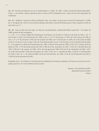 84
84

Art. 24. Para fins do disposto no art. 6º da Resolução nº 3.490, de 2007, o Banco Central do Brasil pode determinar, a seu critério, valores superiores para F e para os FPR, compatíveis com o grau de risco das exposições da
instituição.
Art. 25. Qualquer menção ao Ativo ponderado pelo risco (Apr), de que trata o Anexo IV à Resolução nº 2.099,
de 17 de agosto de 1994, em normativos editados pelo Banco Central do Brasil, passa a dizer respeito ao EPR, de
que trata o art. 1º.
Art. 26. Esta circular entra em vigor na data de sua publicação, produzindo efeitos a partir de 1º de julho de
2008, quando ficarão revogados:
I - o art. 1º e o Anexo (Tabela de Classificação dos Ativos) da Circular nº 2.568, de 4 de maio de 1995, o art. 3º
da Circular nº 2.801, de 4 de fevereiro de 1998, os arts. 1º, 3º e 4º da Circular nº 2.810, de 18 de março de 1998, os
arts. 1º, 3º e 4º da Circular nº 2.934, de 4 de outubro de 1999, o art. 3º da Circular nº 2.984, de 15 de junho de 2000,
os §§ 2º e 3º do art. 3º da Circular 3.106, de 10 de abril de 2002, e o art. 7º da Circular nº 3.233, de 8 de abril de 2004;
II - as Circulares nºs 2.669, de 28 de fevereiro de 1996, 2.706, de 18 de julho de 1996, 2.770 e 2.771, ambas de 30 de
julho de 1997, 2.779, de 29 de outubro de 1997, 2.784, de 27 de novembro de 1997, 2.793, de 17 de dezembro de
1997, 2.829, de 12 de agosto de 1998, 2.916, de 6 de agosto de 1999, 3.019, de 20 de dezembro de 2000, 3.031,
de 10 de maio de 2001, 3.054, de 9 de agosto de 2001, 3.140, de 31 de julho de 2002, 3.168, de 11 de dezembro
de 2002, 3.196, de 17 de julho de 2003, 3.203, de 4 de setembro de 2003, 3.216, de 16 de dezembro de 2003, e
3.294, de 30 de setembro de 2005.
Parágrafo único. As citações e o fundamento de validade de normativos editados com base nas normas ora revogadas, passam a ter como referência esta circular.
Brasília, 12 de setembro de 2007.
Alexandre Antonio Tombini
Diretor

 