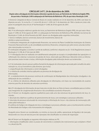 COMPÊNDIO DE NORMATIVOS

| 85

CIRCULAR 3.477, 24 de dezembro de 2009.
Dispõe sobre a divulgação de informações referentes à gestão de riscos, ao Patrimônio de Referência Exigido (PRE),
de que trata a Resolução 3.490 à adequação do Patrimônio de Referência (PR), de que trata a Resolução 3.444
A Diretoria Colegiada do Banco Central do Brasil, em sessão realizada em 23 de dezembro de 2009, com base no
disposto nos arts. 10, inciso IX, e 11, inciso VII, da Lei nº 4.595, de 31 de dezembro de 1964, e tendo em vista o disposto no parágrafo único do art. 8º da Resolução nº 3.490, de 29 de agosto de 2007,
DECIDIU:
Art. 1º As informações relativas à gestão de riscos, ao Patrimônio de Referência Exigido (PRE), de que trata a Resolução nº 3.490, de 29 de agosto de 2007, e à adequação do Patrimônio de Referência (PR), definido nos termos da
Resolução nº 3.444, de 28 de fevereiro de 2007, devem ser divulgadas pelas seguintes instituições:
I -bancos múltiplos, bancos comerciais, bancos de investimento, bancos de
câmbio e caixas econômicas;
II -instituições integrantes de conglomerado financeiro, nos termos do Plano Contábil das Instituições do Sistema
Financeiro Nacional (Cosif ), ou de consolidado econômico-financeiro, compostos por pelo menos uma das instituições mencionadas no inciso I; e
III -instituições obrigadas a constituir comitê de auditoria, conforme o disposto no art. 10 do Regulamento anexo à
Resolução nº 3.198, de 27 de maio de 2004.
§ 1º A divulgação deve ser realizada com detalhamento adequado ao escopo e à complexidade das operações e à
sofisticação dos sistemas e processos de gestão de riscos, observado que diferenças relevantes entre as informações previstas nesta circular e outras informações divulgadas pela instituição devem ser esclarecidas.
§ 2º As instituições devem possuir política formal de divulgação de informações aprovada pelo conselho de administração ou, na sua inexistência, pela diretoria, que inclua:
I -a especificação das informações a serem divulgadas;
II -o sistema de controles internos aplicados ao processo de divulgação de
informações;
III - o estabelecimento de processo contínuo de confirmação da fidedignidade das informações divulgadas e da
adequação do seu conteúdo; e
IV -os critérios de relevância utilizados para divulgação de informações, com base nas necessidades de usuários
externos para fins de decisões de natureza econômica.
Art. 2º A divulgação de informações de que trata esta circular deve ser feita em bases consolidadas para as instituições integrantes de conglomerado financeiro e do consolidado econômico-financeiro.
Art. 3º Devem ser divulgados aspectos qualitativos para cada uma das estruturas de gerenciamento de risco, incluindo:
I -descrição dos objetivos e políticas de gerenciamento de riscos, com estratégias e processos utilizados;
II -descrição do processo estruturado de comunicação e informação de riscos e dos sistemas de mensuração utilizados pela instituição; e
III -políticas de hedge e de mitigação de risco, e estratégias e processos utilizados para o monitoramento contínuo
da efetividade dos hedges e dos instrumentos de mitigação.
Parágrafo único. Devem ser considerados, no mínimo, os riscos de crédito, operacional, de liquidez e de mercado,
destacando-se o risco de taxa de juros das operações não classificadas na carteira de negociação.
Art. 4º Devem ser divulgadas as seguintes informações relativas ao PR:
I -informações simplificadas sobre os prazos de vencimento e condições dos instrumentos que compõem o Nível
I e o Nível II do PR;

 
