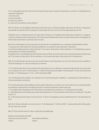 COMPÊNDIO DE NORMATIVOS

| 89

§ 2º A segregação por fator de risco de mercado de que trata o caput corresponde, no mínimo, à classificação nas
seguintes categorias:
I -taxa de juros;
II -taxa de câmbio;
III -preço de ações; e
IV -preço de mercadorias (commodities).
Art. 13. Devem ser divulgadas informações adicionais que a instituição julgue relevantes, de forma a assegurar a
apropriada transparência de sua gestão e mensuração de riscos, bem como da adequação do seu PR.
Parágrafo único. O Departamento de Supervisão de Bancos e Conglomerados Bancários (Desup) ou o Departamento de Supervisão de Cooperativas e de Instituições Não Bancárias (Desuc) poderá determinar a divulgação de
informações adicionais às previstas nesta circular.
Art. 14. As informações de que trata esta circular devem ser atualizadas com a seguinte periodicidade mínima:
I -anual, para as informações de natureza qualitativa, ou quando houver alteração relevante; e
II -trimestral, relativamente às datas-base de 31 de março, 30 de junho, 30 de setembro e 31 de dezembro, para as
informações de natureza quantitativa.
Parágrafo único. A atualização das informações deve ser feita no prazo máximo de sessenta dias para as datas-base
de 31 de março, 30 de junho e 30 de setembro, e de noventa dias para a data-base de 31 de dezembro.
Art. 15. As informações de que trata esta circular devem estar disponíveis em um único local, de acesso público e
de fácil localização, no sítio da instituição na internet.
§ 1º As informações devem estar disponíveis juntamente com as relativas à estrutura de gestão de risco, de acordo
com o disposto nos arts. 4º da Resolução nº 3.380, de 29 de junho de 2006, 6º da Resolução nº 3.464, de 26 de junho
de 2007, e 7º da Resolução nº 3.721, de 30 de abril de 2009.
§ 2º A instituição deve publicar, em conjunto com as demonstrações contábeis, a localização das informações no
sítio da instituição na internet.
§ 3º A instituição deve disponibilizar as informações referentes, no mínimo, aos cinco últimos anos, acompanhadas
de avaliação comparativa e de explicação para as variações relevantes, observado que:
I - fica dispensada a divulgação das informações para datas-base anteriores a 31 de dezembro de 2009;
II - a divulgação das informações para datas-base anteriores a 31 de dezembro de 2010 deve ser feita até 1º de abril
de 2011; e
III - a informação de que trata o inciso VI do art. 5º deve ser divulgada a partir da data-base de 31 de dezembro de
2011.
Art. 16. O diretor indicado nos termos do art. 4º da Resolução nº 3.490, de 2007, é responsável pelas informações
de que trata esta circular.
Art. 17. Esta circular entra em vigor na data de sua publicação.
Brasília, 24 de dezembro de 2009.
Alexandre Antonio Tombini
Alvir Alberto Hoffmann
Diretor
Diretor

 