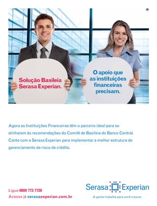 9

Solução Basileia
Serasa Experian.

O apoio que
as instituições
financeiras
precisam.

Agora as Instituições Financeiras têm o parceiro ideal para se
alinharem às recomendações do Comitê de Basileia do Banco Central.
Conte com a Serasa Experian para implementar a melhor estrutura de
gerenciamento de risco de crédito.

Ligue 0800 773 7728
Acesse já serasaexperian.com.br

A gente trabalha para você crescer.

 
