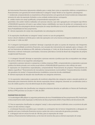 COMPÊNDIO DE NORMATIVOS

| 91

de instrumentos financeiros tipicamente voltados para o varejo, bem como as exposições relativas a empréstimos e
financiamentos com garantia de imóvel residencial. A categoria “varejo” divide-se nas seguintes subcategorias:
I - residencial, compreendendo os empréstimos e financiamentos com garantia de imóvel residencial, independentemente do valor da exposição, limitados a uma unidade residencial por contraparte;
II - crédito rotativo de varejo qualificado, compreendendo exposições nãogarantidas e de caráter rotativo realizadas com pessoas naturais, cujo valor agregado por contraparte seja inferior
a R$40.000,00 (quarenta mil reais) e que exibam baixas volatilidades nas taxas de perdas em comparação com a
média histórica da subcategoria demais exposições de varejo identificada no inciso III, especialmente nas faixas de
baixa Probabilidade de Descumprimento;
III - demais exposições de varejo não enquadradas nas subcategorias anteriores.
9. As exposições classificadas na categoria “varejo”, exceto no caso do parágrafo 8,
inciso I, devem obedecer ao limite para o valor das operações com uma mesma contraparte estabelecido no art. 14
da Circular nº 3.360, de 2007.
10. A categoria “participações societárias” abrange a aquisição de ações ou quotas de empresas não integrantes
do próprio consolidado econômico-financeiro, com exceção dos instrumentos de captação aptos a integrar o Nível I do Patrimônio de Referência (PR), definido na Resolução nº 3.444, de 28 de fevereiro de 2007, de instituições
financeiras e demais instituições autorizadas a funcionar pelo Banco Central do Brasil não integrantes do próprio
conglomerado financeiro.
11. A categoria “atacado” abrange as exposições a pessoas naturais e jurídicas que não se enquadrem nas categorias acima e divide-se nas seguintes subcategorias:
I -exposições a pessoas naturais e a pequenas e médias empresas (PME), compreendendo as exposições a pessoas
jurídicas de direito privado com receita anual inferior a R$48.000.000,00 (quarenta e oito milhões de reais);
II -exposições em empréstimos especializados, compreendendo “financiamento de projetos”, “financiamento de
objetos específicos”, “financiamento de mercadorias transacionáveis (commodities)”, “empreendimentos imobiliários geradores de receita” e “empreendimentos imobiliários comerciais de alta volatilidade”;
III -demais exposições de atacado não classificadas nas categorias anteriores.
12. As exposições relacionadas a operações de recebíveis adquiridos das categorias varejo e atacado poderão ser
destacadas para tratamento distinto das demais exposições dessas categorias, devendo ser considerados tanto o
risco de crédito quanto o risco de deterioração do ativo subjacente.
13. Para as exposições não classificadas nas categorias anteriores deverão ser aplicados os Fatores de Ponderação
de Risco (FPR) previstos na Circular nº 3.360, de 2007.
PARÂMETROS DE RISCO
14. As abordagens IRB utilizam os seguintes parâmetros de risco: Probabilidade de Descumprimento (PD), Perda Dado
o Descumprimento (LGD), Exposição no Momento do Descumprimento (EAD) e Prazo Efetivo de Vencimento (M).
15. Para as exposições classificadas na categoria “varejo”, o descumprimento é definido como a ocorrência de pelo
menos um dos eventos a seguir:
I - a instituição financeira considera que o tomador ou contraparte não irá honrar integralmente a obrigação em
questão sem que a instituição financeira recorra a ações tais como a execução de garantias prestadas;
II - a obrigação está em atraso há mais de 180 dias, para as exposições de varejo
relativas a financiamentos habitacionais, ou há mais de noventa dias para as demais exposições de varejo.

 