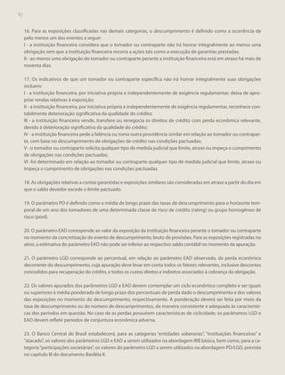 92

16. Para as exposições classificadas nas demais categorias, o descumprimento é definido como a ocorrência de
pelo menos um dos eventos a seguir:
I - a instituição financeira considera que o tomador ou contraparte não irá honrar integralmente ao menos uma
obrigação sem que a instituição financeira recorra a ações tais como a execução de garantias prestadas;
II - ao menos uma obrigação do tomador ou contraparte perante a instituição financeira está em atraso há mais de
noventa dias.
17. Os indicativos de que um tomador ou contraparte específica não irá honrar integralmente suas obrigações
incluem:
I - a instituição financeira, por iniciativa própria e independentemente de exigência regulamentar, deixa de apropriar rendas relativas à exposição;
II - a instituição financeira, por iniciativa própria e independentemente de exigência regulamentar, reconhece contabilmente deterioração significativa da qualidade do crédito;
III - a instituição financeira vende, transfere ou renegocia os direitos de crédito com perda econômica relevante,
devido à deterioração significativa da qualidade do crédito;
IV - a instituição financeira pede a falência ou toma outra providência similar em relação ao tomador ou contraparte, com base no descumprimento de obrigações de crédito nas condições pactuadas;
V - o tomador ou contraparte solicita qualquer tipo de medida judicial que limite, atrase ou impeça o cumprimento
de obrigações nas condições pactuadas;
VI -foi determinado em relação ao tomador ou contraparte qualquer tipo de medida judicial que limite, atrase ou
impeça o cumprimento de obrigações nas condições pactuadas.
18. As obrigações relativas a contas garantidas e exposições similares são consideradas em atraso a partir do dia em
que o saldo devedor excede o limite pactuado.
19. O parâmetro PD é definido como a média de longo prazo das taxas de descumprimento para o horizonte temporal de um ano dos tomadores de uma determinada classe de risco de crédito (rating) ou grupo homogêneo de
risco (pool).
20. O parâmetro EAD corresponde ao valor da exposição da instituição financeira perante o tomador ou contraparte
no momento da concretização do evento de descumprimento, bruto de provisões. Para as exposições registradas no
ativo, a estimativa do parâmetro EAD não pode ser inferior ao respectivo saldo contábil no momento da apuração.
21. O parâmetro LGD corresponde ao percentual, em relação ao parâmetro EAD observado, da perda econômica
decorrente do descumprimento, cuja apuração deve levar em conta todos os fatores relevantes, inclusive descontos
concedidos para recuperação do crédito, e todos os custos diretos e indiretos associados à cobrança da obrigação.
22. Os valores apurados dos parâmetros LGD e EAD devem contemplar um ciclo econômico completo e ser iguais
ou superiores à média ponderada de longo prazo dos percentuais de perda dado o descumprimento e dos valores
das exposições no momento do descumprimento, respectivamente. A ponderação deverá ser feita por meio da
taxa de descumprimento ou do número de descumprimentos, de maneira consistente e adequada às características dos períodos em questão. No caso de as perdas possuírem características de ciclicidade, os parâmetros LGD e
EAD devem refletir períodos de conjuntura econômica adversa.
23. O Banco Central do Brasil estabelecerá, para as categorias “entidades soberanas”, “instituições financeiras” e
“atacado”, os valores dos parâmetros LGD e EAD a serem utilizados na abordagem IRB básica, bem como, para a categoria “participações societárias”, os valores do parâmetro LGD a serem utilizados na abordagem PD/LGD, prevista
no capítulo III do documento Basiléia II.

 
