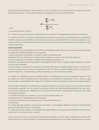 COMPÊNDIO DE NORMATIVOS

| 93

24. O parâmetro M, limitado ao valor mínimo de um ano e máximo de cinco anos, deverá corresponder ao prazo
final das operações ou, a critério da instituição, ser calculado por meio da seguinte fórmula:

t * FC
M=

t

FCt

, onde:
t = período de tempo, em anos;

t

FC = Fluxo de Caixa (principal, juros e taxas previstos em contratos) com pagamento previsto para o período t.
25. O valor mínimo de um ano para o parâmetro M não se aplica às operações compromissadas e aos empréstimos
de títulos, devendo corresponder ao maior valor entre um dia e a maturidade efetiva. As operações elegíveis a essa
exceção devem ser avaliadas diariamente e possuir garantias cuja execução e liquidação sejam imediatas em caso
de descumprimento.
BASES DE DADOS
26. Os períodos mínimos de cobertura dos dados nas abordagens IRB, exceto durante o período de transição, para
emprego das referidas abordagens são os seguintes:
I -para as exposições classificadas na categoria “varejo”, as estimativas dos
parâmetros PD, LGD e EAD devem considerar dados relativos, no mínimo, aos cinco anos anteriores;
II -para as exposições classificadas na categoria “participações societárias”, as
estimativas do parâmetro PD empregadas na abordagem PD/LGD devem considerar dados relativos, no mínimo,
aos cinco anos anteriores;
III -para as demais exposições as estimativas do parâmetro PD devem considerar dados relativos, no mínimo, aos
cinco anos anteriores e as estimativas dos parâmetros LGD e EAD devem considerar dados relativos, no mínimo, aos
sete anos anteriores, compreendendo, preferencialmente, um ciclo econômico completo.
27. Admite-se a utilização de bases de dados externas e classificações externas de exposições segundo o risco
de crédito como fonte complementar de informações nas estimativas dos parâmetros de risco, desde que seja
demonstrada a compatibilidade dos dados com os fatores de risco aos quais estão sujeitas as exposições próprias.
28. É admitida a utilização de modelos desenvolvidos por terceiros como parte do processo de classificação interna
de exposições segundo o risco de crédito. O uso de tais modelos está condicionado à validação de seu uso, segundo os mesmos requisitos para validação do uso de sistemas desenvolvidos internamente, devendo ser observados
os seguintes princípios:
I -o nível de integração dos modelos ao processo de classificação interna de
exposições deve ser adequadamente documentado;
II -o grau de compreensão das implicações do uso dos modelos deve ser
demonstrado;
III -a adequação dos modelos à natureza das exposições e à metodologia adotada no processo de classificação
interna de exposições deve ser comprovada;
IV -o desempenho dos modelos e a integridade dos dados utilizados no processo de classificação interna de exposições devem ser periodicamente revisados.
29. Os sistemas internos para classificação de exposições segundo o risco de crédito, incluindo as estimativas dos
parâmetros de risco, devem integrar a estrutura de gerenciamento do risco de crédito implementada nos termos

 