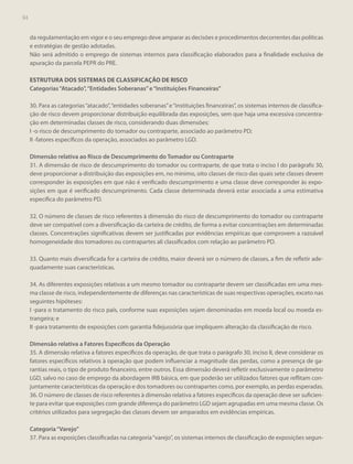 94

da regulamentação em vigor e o seu emprego deve amparar as decisões e procedimentos decorrentes das políticas
e estratégias de gestão adotadas.
Não será admitido o emprego de sistemas internos para classificação elaborados para a finalidade exclusiva de
apuração da parcela PEPR do PRE.
ESTRUTURA DOS SISTEMAS DE CLASSIFICAÇÃO DE RISCO
Categorias “Atacado”, “Entidades Soberanas” e “Instituições Financeiras”
30. Para as categorias “atacado”, “entidades soberanas” e “instituições financeiras”, os sistemas internos de classificação de risco devem proporcionar distribuição equilibrada das exposições, sem que haja uma excessiva concentração em determinadas classes de risco, considerando duas dimensões:
I -o risco de descumprimento do tomador ou contraparte, associado ao parâmetro PD;
II -fatores específicos da operação, associados ao parâmetro LGD.
Dimensão relativa ao Risco de Descumprimento do Tomador ou Contraparte
31. A dimensão de risco de descumprimento do tomador ou contraparte, de que trata o inciso I do parágrafo 30,
deve proporcionar a distribuição das exposições em, no mínimo, oito classes de risco das quais sete classes devem
corresponder às exposições em que não é verificado descumprimento e uma classe deve corresponder às exposições em que é verificado descumprimento. Cada classe determinada deverá estar associada a uma estimativa
específica do parâmetro PD.
32. O número de classes de risco referentes à dimensão do risco de descumprimento do tomador ou contraparte
deve ser compatível com a diversificação da carteira de crédito, de forma a evitar concentrações em determinadas
classes. Concentrações significativas devem ser justificadas por evidências empíricas que comprovem a razoável
homogeneidade dos tomadores ou contrapartes ali classificados com relação ao parâmetro PD.
33. Quanto mais diversificada for a carteira de crédito, maior deverá ser o número de classes, a fim de refletir adequadamente suas características.
34. As diferentes exposições relativas a um mesmo tomador ou contraparte devem ser classificadas em uma mesma classe de risco, independentemente de diferenças nas características de suas respectivas operações, exceto nas
seguintes hipóteses:
I -para o tratamento do risco país, conforme suas exposições sejam denominadas em moeda local ou moeda estrangeira; e
II -para tratamento de exposições com garantia fidejussória que impliquem alteração da classificação de risco.
Dimensão relativa a Fatores Específicos da Operação
35. A dimensão relativa a fatores específicos da operação, de que trata o parágrafo 30, inciso II, deve considerar os
fatores específicos relativos à operação que podem influenciar a magnitude das perdas, como a presença de garantias reais, o tipo de produto financeiro, entre outros. Essa dimensão deverá refletir exclusivamente o parâmetro
LGD, salvo no caso de emprego da abordagem IRB básica, em que poderão ser utilizados fatores que reflitam conjuntamente características da operação e dos tomadores ou contrapartes como, por exemplo, as perdas esperadas.
36. O número de classes de risco referentes à dimensão relativa a fatores específicos da operação deve ser suficiente para evitar que exposições com grande diferença do parâmetro LGD sejam agrupadas em uma mesma classe. Os
critérios utilizados para segregação das classes devem ser amparados em evidências empíricas.
Categoria “Varejo”
37. Para as exposições classificadas na categoria “varejo”, os sistemas internos de classificação de exposições segun-

 