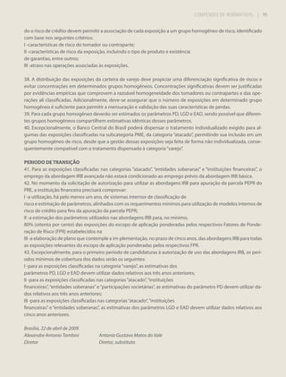 COMPÊNDIO DE NORMATIVOS

| 95

do o risco de crédito devem permitir a associação de cada exposição a um grupo homogêneo de risco, identificado
com base nos seguintes critérios:
I -características de risco do tomador ou contraparte;
II -características de risco da exposição, incluindo o tipo de produto e existência
de garantias, entre outros;
III -atraso nas operações associadas às exposições.
38. A distribuição das exposições da carteira de varejo deve propiciar uma diferenciação significativa de riscos e
evitar concentrações em determinados grupos homogêneos. Concentrações significativas devem ser justificadas
por evidências empíricas que comprovem a razoável homogeneidade dos tomadores ou contrapartes e das operações ali classificadas. Adicionalmente, deve-se assegurar que o número de exposições em determinado grupo
homogêneo é suficiente para permitir a mensuração e validação das suas características de perdas.
39. Para cada grupo homogêneo deverão ser estimados os parâmetros PD, LGD e EAD, sendo possível que diferentes grupos homogêneos compartilhem estimativas idênticas desses parâmetros.
40. Excepcionalmente, o Banco Central do Brasil poderá dispensar o tratamento individualizado exigido para algumas das exposições classificadas na subcategoria PME, da categoria “atacado”, permitindo sua inclusão em um
grupo homogêneo de risco, desde que a gestão dessas exposições seja feita de forma não individualizada, consequentemente compatível com o tratamento dispensado à categoria “varejo”.
PERIODO DE TRANSIÇÃO
41. Para as exposições classificadas nas categorias “atacado”, “entidades soberanas” e “instituições financeiras”, o
emprego da abordagem IRB avançada não estará condicionado ao emprego prévio da abordagem IRB básica.
42. No momento da solicitação de autorização para utilizar as abordagens IRB para apuração da parcela PEPR do
PRE, a instituição financeira precisará comprovar:
I -a utilização, há pelo menos um ano, de sistemas internos de classificação de
risco e estimação de parâmetros, alinhados com os requerimentos mínimos para utilização de modelos internos de
risco de crédito para fins da apuração da parcela PEPR;
II -a estimação dos parâmetros utilizados nas abordagens IRB para, no mínimo,
80% (oitenta por cento) das exposições do escopo de aplicação ponderadas pelos respectivos Fatores de Ponderação de Risco (FPR) estabelecidos na
III -a elaboração de plano que contemple a im-plementação, no prazo de cinco anos, das abordagens IRB para todas
as exposições relevantes do escopo de aplicação ponderadas pelos respectivos FPR.
43. Excepcionalmente, para o primeiro período de candidaturas à autorização de uso das abordagens IRB, os períodos mínimos de cobertura dos dados serão os seguintes:
I -para as exposições classificadas na categoria “varejo”, as estimativas dos
parâmetros PD, LGD e EAD devem utilizar dados relativos aos três anos anteriores;
II -para as exposições classificadas nas categorias “atacado”, “instituições
financeiras”, “entidades soberanas” e “participações societárias”, as estimativas do parâmetro PD devem utilizar dados relativos aos três anos anteriores;
III -para as exposições classificadas nas categorias “atacado”, “instituições
financeiras” e “entidades soberanas”, as estimativas dos parâmetros LGD e EAD devem utilizar dados relativos aos
cinco anos anteriores.
Brasília, 22 de abril de 2009.
Alexandre Antonio Tombini
Diretor

Antonio Gustavo Matos do Vale
Diretor, substituto

 