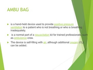 AMBU BAG
 is a hand-held device used to provide positive pressure
ventilation to a patient who is not breathing or who is breathing
inadequately.
 is a normal part of a resuscitation kit for trained professionals, such
as ambulance crew.
 The device is self-filling with air, although additional oxygen (O2)
can be added.
 