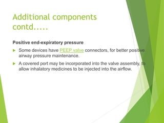 Positive end-expiratory pressure
 Some devices have PEEP valve connectors, for better positive
airway pressure maintenance.
 A covered port may be incorporated into the valve assembly, to
allow inhalatory medicines to be injected into the airflow.
Additional components
contd.....
 