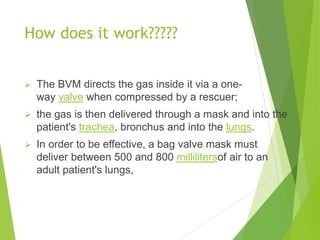 How does it work?????
 The BVM directs the gas inside it via a one-
way valve when compressed by a rescuer;
 the gas is then delivered through a mask and into the
patient's trachea, bronchus and into the lungs.
 In order to be effective, a bag valve mask must
deliver between 500 and 800 millilitersof air to an
adult patient's lungs,
 