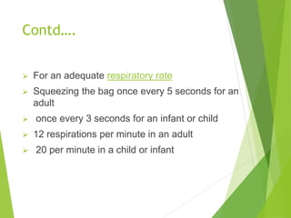 Contd….
 For an adequate respiratory rate
 Squeezing the bag once every 5 seconds for an
adult
 once every 3 seconds for an infant or child
 12 respirations per minute in an adult
 20 per minute in a child or infant
 