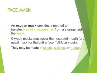 FACE MASK
 An oxygen mask provides a method to
transfer breathing oxygen gas from a storage tank to
the lungs.
 Oxygen masks may cover the nose and mouth (oral
nasal mask) or the entire face (full-face mask).
 They may be made of plastic, silicone, or rubber.
 