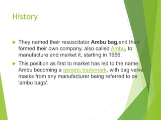 History
 They named their resuscitator Ambu bag,and then
formed their own company, also called Ambu, to
manufacture and market it, starting in 1956.
 This position as first to market has led to the name
Ambu becoming a generic trademark, with bag valve
masks from any manufacturer being referred to as
'ambu bags'.
 