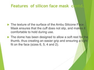 Features of silicon face mask contd..
 The texture of the surface of the Ambu Silicone Face
Mask ensures that the cuff does not slip, and makes it
comfortable to hold during use.
 The dome has been designed to allow a soft rest for the
thumb, thus creating an easier grip and ensuring a tight
fit on the face (sizes 6, 5, 4 and 2).
 