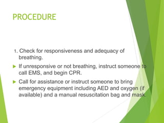 PROCEDURE
1. Check for responsiveness and adequacy of
breathing.
 If unresponsive or not breathing, instruct someone to
call EMS, and begin CPR.
 Call for assistance or instruct someone to bring
emergency equipment including AED and oxygen (if
available) and a manual resuscitation bag and mask.
 