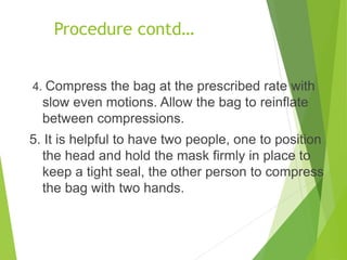 Procedure contd…
4. Compress the bag at the prescribed rate with
slow even motions. Allow the bag to reinflate
between compressions.
5. It is helpful to have two people, one to position
the head and hold the mask firmly in place to
keep a tight seal, the other person to compress
the bag with two hands.
 