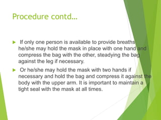 Procedure contd…
 If only one person is available to provide breaths
he/she may hold the mask in place with one hand and
compress the bag with the other, steadying the bag
against the leg if necessary.
 Or he/she may hold the mask with two hands if
necessary and hold the bag and compress it against the
body with the upper arm. It is important to maintain a
tight seal with the mask at all times.
 