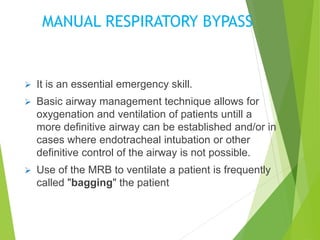 MANUAL RESPIRATORY BYPASS
 It is an essential emergency skill.
 Basic airway management technique allows for
oxygenation and ventilation of patients untill a
more definitive airway can be established and/or in
cases where endotracheal intubation or other
definitive control of the airway is not possible.
 Use of the MRB to ventilate a patient is frequently
called "bagging" the patient
 