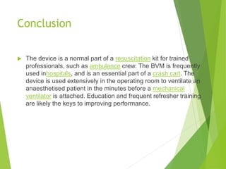 Conclusion
 The device is a normal part of a resuscitation kit for trained
professionals, such as ambulance crew. The BVM is frequently
used inhospitals, and is an essential part of a crash cart. The
device is used extensively in the operating room to ventilate an
anaesthetised patient in the minutes before a mechanical
ventilator is attached. Education and frequent refresher training
are likely the keys to improving performance.
 