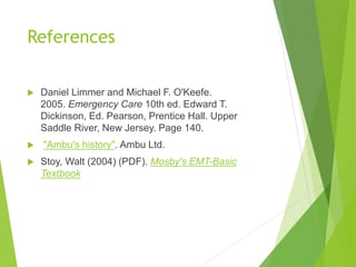 References
 Daniel Limmer and Michael F. O'Keefe.
2005. Emergency Care 10th ed. Edward T.
Dickinson, Ed. Pearson, Prentice Hall. Upper
Saddle River, New Jersey. Page 140.
 "Ambu's history". Ambu Ltd.
 Stoy, Walt (2004) (PDF). Mosby's EMT-Basic
Textbook
 