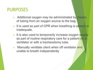 PURPOSES
 Additional oxygen may be administrated by means
of tubing from an oxygen source to the bag.
 It is used as part of CPR when breathing is absent or
inadequate.
 It is also used to temporarily increase oxygen supply
as part of routine respiratory care for a patient on a
ventilator or with a tracheostomy tube.
 Manually ventilate client when off ventilator and
unable to breath independently
 