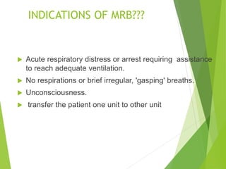 INDICATIONS OF MRB???
 Acute respiratory distress or arrest requiring assistance
to reach adequate ventilation.
 No respirations or brief irregular, 'gasping' breaths.
 Unconsciousness.
 transfer the patient one unit to other unit
 