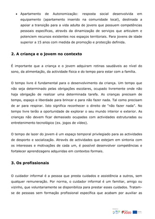  Apartamento de Autonomização: resposta social desenvolvida em
equipamento (apartamento inserido na comunidade local), destinada a
apoiar a transição para a vida adulta de jovens que possuem competências
pessoais específicas, através da dinamização de serviços que articulem e
potenciem recursos existentes nos espaços territoriais. Para jovens de idade
superior a 15 anos com medida de promoção e protecção definida.
2. A criança e o jovem no contexto
É importante que a criança e o jovem adquiram rotinas saudáveis ao nível do
sono, da alimentação, da actividade física e do tempo para estar com a família.
O tempo livre é fundamental para o desenvolvimento da criança. Um tempo que
não seja determinado pelas obrigações escolares, ocupado livremente onde não
haja obrigação de realizar uma determinada tarefa. As crianças precisam de
tempo, espaço e liberdade para brincar e para não fazer nada. Tal como precisam
de ar para respirar. Isto significa reconhecer o direito de “não fazer nada”. No
tempo livre terão a oportunidade de explorar o seu mundo interior e exterior. As
crianças não devem ficar demasiado ocupadas com actividades estruturadas ou
entretenimento tecnológico (ex. jogos de vídeo).
O tempo de lazer do jovem é um espaço temporal privilegiado para as actividades
de desporto e socialização. Através de actividades que estejam em sintonia com
os interesses e motivações de cada um, é possível desenvolver competências e
fortalecer aprendizagens adquiridas em contextos formais.
3. Os profissionais
O cuidador informal é a pessoa que presta cuidados e assistência a outros, sem
qualquer remuneração. Por norma, o cuidador informal é um familiar, amigo ou
vizinho, que voluntariamente se disponibiliza para prestar esses cuidados. Tratam-
se de pessoas sem formação profissional específica que acabam por auxiliar as
 