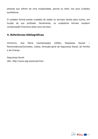 pessoas que sofrem de uma incapacidade, parcial ou total, nos seus cuidados
quotidianos.
O cuidador formal presta cuidados de saúde ou serviços sociais para outros, em
função da sua profissão. Geralmente, os cuidadores formais recebem
compensação financeira pelos seus serviços.
4. Referências bibliográficas
Chichorro, Ana Maria (coordenação) (2006), Respostas Sociais –
Nomenclaturas/Conceitos, Lisboa, Direcção-geral da Segurança Social, da Família
e da Criança.
Segurança Social
URL: http://www.seg-social.pt/inicio
 