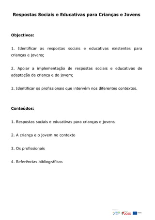 Respostas Sociais e Educativas para Crianças e Jovens
Objectivos:
1. Identificar as respostas sociais e educativas existentes para
crianças e jovens;
2. Apoiar a implementação de respostas sociais e educativas de
adaptação da criança e do jovem;
3. Identificar os profissionais que intervêm nos diferentes contextos.
Conteúdos:
1. Respostas sociais e educativas para crianças e jovens
2. A criança e o jovem no contexto
3. Os profissionais
4. Referências bibliográficas
 