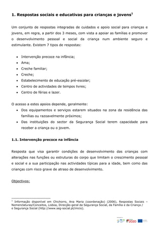 1. Respostas sociais e educativas para crianças e jovens1
Um conjunto de respostas integradas de cuidados e apoio social para crianças e
jovens, em regra, a partir dos 3 meses, com vista a apoiar as famílias e promover
o desenvolvimento pessoal e social da criança num ambiente seguro e
estimulante. Existem 7 tipos de respostas:
 Intervenção precoce na infância;
 Ama;
 Creche familiar;
 Creche;
 Estabelecimento de educação pré-escolar;
 Centro de actividades de tempos livres;
 Centro de férias e lazer.
O acesso a estes apoios depende, geralmente:
 Dos equipamentos e serviços estarem situados na zona da residência das
famílias ou razoavelmente próximos;
 Das instituições do sector da Segurança Social terem capacidade para
receber a criança ou o jovem.
1.1. Intervenção precoce na infância
Resposta que visa garantir condições de desenvolvimento das crianças com
alterações nas funções ou estruturas do corpo que limitam o crescimento pessoal
e social e a sua participação nas actividades típicas para a idade, bem como das
crianças com risco grave de atraso de desenvolvimento.
Objectivos:
1
Informação disponível em Chichorro, Ana Maria (coordenação) (2006), Respostas Sociais –
Nomenclaturas/Conceitos, Lisboa, Direcção-geral da Segurança Social, da Família e da Criança /
e Segurança Social (http://www.seg-social.pt/inicio).
 