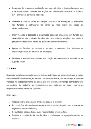  Assegurar às crianças a protecção dos seus direitos e desenvolvimento das
suas capacidades, através de acções de intervenção precoce na infância
(IPI) em todo o território nacional;
 Detectar e sinalizar todas as crianças com risco de alterações ou alterações
nas funções e estruturas do corpo ou risco grave de atraso de
desenvolvimento;
 Intervir, após a detecção e sinalização daquelas situações, em função das
necessidades do contexto familiar de cada criança elegível, de modo a
prevenir ou reduzir os riscos de atraso no desenvolvimento;
 Apoiar as famílias no acesso a serviços e recursos dos sistemas da
Segurança Social, da saúde e da educação;
 Envolver a comunidade através da criação de mecanismos articulados de
suporte social.
1.2. Ama
Resposta social que consiste no exercício de actividade de ama, destinada a cuidar
na sua residência de crianças até aos três anos de idade, ou até atingir a idade de
ingresso no estabelecimento de educação pré-escolar, por tempo correspondente
ao período de trabalho ou impedimento dos pais ou de quem exerce as
responsabilidades parentais (família).
Objectivos:
 Proporcionar à criança um ambiente seguro e familiar;
 As condições adequadas ao seu desenvolvimento integral, num ambiente de
segurança física e afectiva;
 Os cuidados adequados às suas necessidades e bem-estar;
 Facilitar a conciliação da vida familiar e profissional do agregado familiar da
criança.
 