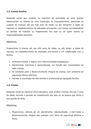 1.3. Creche familiar
Resposta social que consiste no exercício de actividade de ama quando
desenvolvida no âmbito de uma instituição de enquadramento, destinada ao
cuidado de crianças até aos três anos de idade, ou até atingirem a idade de
ingresso no estabelecimento de educação pré-escolar, por tempo correspondente
ao período de trabalho ou impedimento dos pais ou de quem exerce as
responsabilidades parentais.
Objectivos:
Proporcionar à criança até aos três anos de idade, ou até atingir a idade de
ingresso no estabelecimento de educação pré-escolar e em colaboração com a
família:
 Ambiente familiar e seguro com intencionalidade pedagógica;
 Atendimento individual e personalizado, em função das necessidades de
cada criança;
 As condições para o desenvolvimento integral da criança, num ambiente de
segurança física e afectiva;
 Facilitar a conciliação da vida familiar e profissional do agregado familiar.
1.4. Creche
Resposta social de natureza sócio-educativa, para acolher crianças até aos 3 anos
de idade, durante o período de impedimento dos pais ou da pessoa que tenha a
sua guarda de facto.
Objectivos:
 Proporcionar, através de um atendimento individualizado, o bem-estar e
desenvolvimento integral das crianças num clima de segurança afectiva e
física;
 
