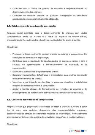  Colaborar com a família na partilha de cuidados e responsabilidades no
desenvolvimento das crianças;
 Colaborar no despiste precoce de qualquer inadaptação ou deficiência
assegurando o seu encaminhamento adequado.
1.5. Estabelecimento de educação pré-escolar
Resposta social orientada para o desenvolvimento de crianças com idades
compreendidas entre os 3 anos e a idade de ingresso no ensino básico,
proporcionando-lhes actividades educativas e actividades de apoio à família.
Objectivos:
 Promover o desenvolvimento pessoal e social da criança e proporcionar-lhe
condições de bem-estar e segurança;
 Contribuir para a igualdade de oportunidades no acesso à escola e para o
sucesso da aprendizagem e desenvolvimento da expressão e da
comunicação;
 Estimular a curiosidade e o pensamento crítico;
 Despistar inadaptações, deficiências e precocidades para melhor orientação
e encaminhamento da criança;
 Incentivar a participação das famílias no processo educativo e estabelecer
relações de colaboração com a comunidade;
 Apoiar a família através de fornecimento de refeições às crianças e de
prolongamento de horários com actividades de animação sócio-educativa.
1.6. Centro de actividades de tempos livres
Resposta social que proporciona actividades de lazer a crianças e jovens a partir
dos 6 anos, nos períodos disponíveis das responsabilidades escolares,
desenvolvendo-se através de diferentes modelos de intervenção, nomeadamente
acompanhamento/inserção, prática de actividades especificas e multiactividades.
Objectivos:
 