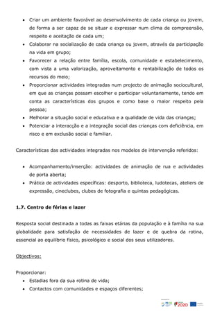  Criar um ambiente favorável ao desenvolvimento de cada criança ou jovem,
de forma a ser capaz de se situar e expressar num clima de compreensão,
respeito e aceitação de cada um;
 Colaborar na socialização de cada criança ou jovem, através da participação
na vida em grupo;
 Favorecer a relação entre família, escola, comunidade e estabelecimento,
com vista a uma valorização, aproveitamento e rentabilização de todos os
recursos do meio;
 Proporcionar actividades integradas num projecto de animação sociocultural,
em que as crianças possam escolher e participar voluntariamente, tendo em
conta as características dos grupos e como base o maior respeito pela
pessoa;
 Melhorar a situação social e educativa e a qualidade de vida das crianças;
 Potenciar a interacção e a integração social das crianças com deficiência, em
risco e em exclusão social e familiar.
Características das actividades integradas nos modelos de intervenção referidos:
 Acompanhamento/inserção: actividades de animação de rua e actividades
de porta aberta;
 Prática de actividades específicas: desporto, biblioteca, ludotecas, ateliers de
expressão, cineclubes, clubes de fotografia e quintas pedagógicas.
1.7. Centro de férias e lazer
Resposta social destinada a todas as faixas etárias da população e à família na sua
globalidade para satisfação de necessidades de lazer e de quebra da rotina,
essencial ao equilíbrio físico, psicológico e social dos seus utilizadores.
Objectivos:
Proporcionar:
 Estadias fora da sua rotina de vida;
 Contactos com comunidades e espaços diferentes;
 
