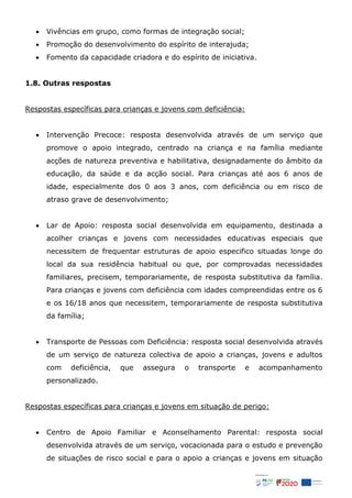  Vivências em grupo, como formas de integração social;
 Promoção do desenvolvimento do espírito de interajuda;
 Fomento da capacidade criadora e do espírito de iniciativa.
1.8. Outras respostas
Respostas específicas para crianças e jovens com deficiência:
 Intervenção Precoce: resposta desenvolvida através de um serviço que
promove o apoio integrado, centrado na criança e na família mediante
acções de natureza preventiva e habilitativa, designadamente do âmbito da
educação, da saúde e da acção social. Para crianças até aos 6 anos de
idade, especialmente dos 0 aos 3 anos, com deficiência ou em risco de
atraso grave de desenvolvimento;
 Lar de Apoio: resposta social desenvolvida em equipamento, destinada a
acolher crianças e jovens com necessidades educativas especiais que
necessitem de frequentar estruturas de apoio especifico situadas longe do
local da sua residência habitual ou que, por comprovadas necessidades
familiares, precisem, temporariamente, de resposta substitutiva da família.
Para crianças e jovens com deficiência com idades compreendidas entre os 6
e os 16/18 anos que necessitem, temporariamente de resposta substitutiva
da família;
 Transporte de Pessoas com Deficiência: resposta social desenvolvida através
de um serviço de natureza colectiva de apoio a crianças, jovens e adultos
com deficiência, que assegura o transporte e acompanhamento
personalizado.
Respostas específicas para crianças e jovens em situação de perigo:
 Centro de Apoio Familiar e Aconselhamento Parental: resposta social
desenvolvida através de um serviço, vocacionada para o estudo e prevenção
de situações de risco social e para o apoio a crianças e jovens em situação
 
