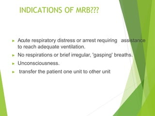 INDICATIONS OF MRB???
▶ Acute respiratory distress or arrest requiring assistance
to reach adequate ventilation.
▶ No respirations or brief irregular, 'gasping' breaths.
▶ Unconsciousness.
▶ transfer the patient one unit to other unit
 