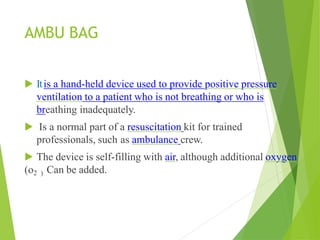 AMBU BAG
▶ Itis a hand-held device used to provide positive pressure
ventilation to a patient who is not breathing or who is
breathing inadequately.
▶ Is a normal part of a resuscitation kit for trained
professionals, such as ambulance crew.
▶ The device is self-filling with air, although additional oxygen
(o2 ) Can be added.
 