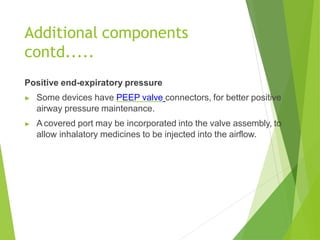 Positive end-expiratory pressure
▶ Some devices have PEEP valve connectors, for better positive
airway pressure maintenance.
▶ A covered port may be incorporated into the valve assembly, to
allow inhalatory medicines to be injected into the airflow.
Additional components
contd.....
 