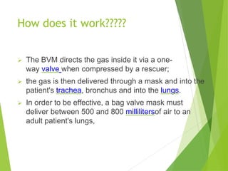 How does it work?????
 The BVM directs the gas inside it via a one-
way valve when compressed by a rescuer;
 the gas is then delivered through a mask and into the
patient's trachea, bronchus and into the lungs.
 In order to be effective, a bag valve mask must
deliver between 500 and 800 millilitersof air to an
adult patient's lungs,
 