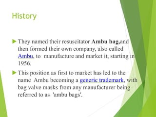 History
▶They named their resuscitator Ambu bag,and
then formed their own company, also called
Ambu, to manufacture and market it, starting in
1956.
▶This position as first to market has led to the
name Ambu becoming a generic trademark, with
bag valve masks from any manufacturer being
referred to as 'ambu bags'.
 