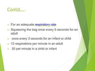 Contd….
 For an adequate respiratory rate
 Squeezing the bag once every 5 seconds for an
adult
 once every 3 seconds for an infant or child
 12 respirations per minute in an adult
 20 per minute in a child or infant
 