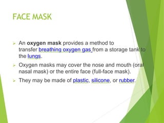 FACE MASK
 An oxygen mask provides a method to
transfer breathing oxygen gas from a storage tank to
the lungs.
 Oxygen masks may cover the nose and mouth (oral
nasal mask) or the entire face (full-face mask).
 They may be made of plastic, silicone, or rubber.
 