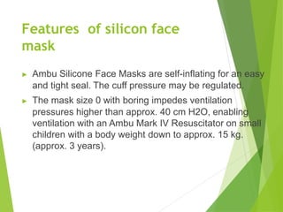Features of silicon face
mask
▶ Ambu Silicone Face Masks are self-inflating for an easy
and tight seal. The cuff pressure may be regulated.
▶ The mask size 0 with boring impedes ventilation
pressures higher than approx. 40 cm H2O, enabling
ventilation with an Ambu Mark IV Resuscitator on small
children with a body weight down to approx. 15 kg.
(approx. 3 years).
 