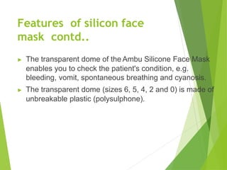 Features of silicon face
mask contd..
▶ The transparent dome of the Ambu Silicone Face Mask
enables you to check the patient's condition, e.g.
bleeding, vomit, spontaneous breathing and cyanosis.
▶ The transparent dome (sizes 6, 5, 4, 2 and 0) is made of
unbreakable plastic (polysulphone).
 