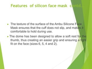 Features of silicon face mask contd..
▶ The texture of the surface of the Ambu Silicone Face
Mask ensures that the cuff does not slip, and makes it
comfortable to hold during use.
▶ The dome has been designed to allow a soft rest for the
thumb, thus creating an easier grip and ensuring a tight
fit on the face (sizes 6, 5, 4 and 2).
 