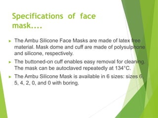 Specifications of face
mask....
▶ The Ambu Silicone Face Masks are made of latex free
material. Mask dome and cuff are made of polysulphone
and silicone, respectively.
▶ The buttoned-on cuff enables easy removal for cleaning.
The mask can be autoclaved repeatedly at 134°C.
▶ The Ambu Silicone Mask is available in 6 sizes: sizes 6,
5, 4, 2, 0, and 0 with boring.
 