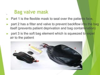 Bag valve mask
.
▶ Part 1 is the flexible mask to seal over the patients face,
▶ part 2 has a filter and valve to prevent backflow into the bag
itself (prevents patient deprivation and bag contamination)
▶ part 3 is the soft bag element which is squeezed to expel
air to the patient
 
