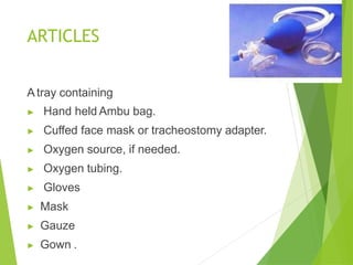 ARTICLES
A tray containing
▶ Hand held Ambu bag.
▶ Cuffed face mask or tracheostomy adapter.
▶ Oxygen source, if needed.
▶ Oxygen tubing.
▶ Gloves
▶ Mask
▶ Gauze
▶ Gown .
 