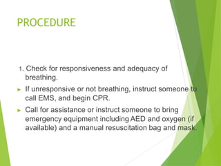 PROCEDURE
1. Check for responsiveness and adequacy of
breathing.
▶ If unresponsive or not breathing, instruct someone to
call EMS, and begin CPR.
▶ Call for assistance or instruct someone to bring
emergency equipment including AED and oxygen (if
available) and a manual resuscitation bag and mask.
 