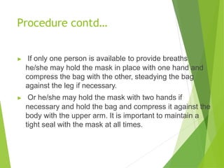 Procedure contd…
▶ If only one person is available to provide breaths
he/she may hold the mask in place with one hand and
compress the bag with the other, steadying the bag
against the leg if necessary.
▶ Or he/she may hold the mask with two hands if
necessary and hold the bag and compress it against the
body with the upper arm. It is important to maintain a
tight seal with the mask at all times.
 