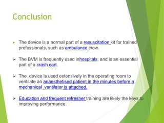 Conclusion
▶ The device is a normal part of a resuscitation kit for trained
professionals, such as ambulance crew.
 The BVM is frequently used inhospitals, and is an essential
part of a crash cart.
 The device is used extensively in the operating room to
ventilate an anaesthetised patient in the minutes before a
mechanical ventilator is attached.
 Education and frequent refresher training are likely the keys to
improving performance.
 